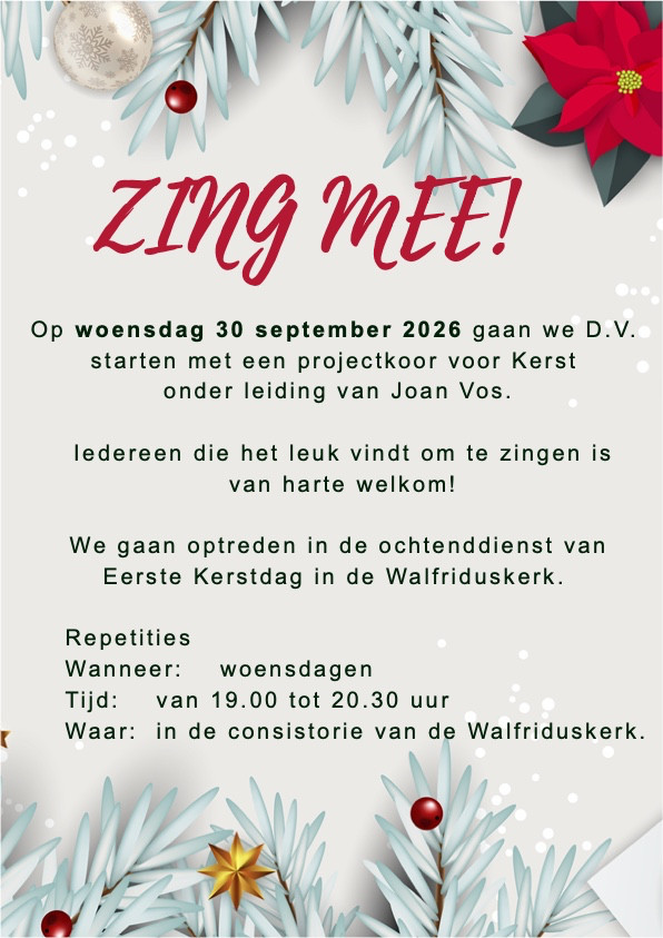 Projectkoor voor kerst
zing mee!
Op woensdag 30 september 2026 gaan we D.V.
starten met een projectkoor voor Kerst onder leiding van Joan Vos.
	
Iedereen die het leuk vindt om te zingen is van harte welkom!

We gaan optreden in de ochtenddienst van
Eerste Kerstdag in de Walfriduskerk.

Repetities
Wanneer:woensdagen
Tijd: van 19.00 tot 20.30 uur
Waar: In de consistorie van de Walfriduskerk
